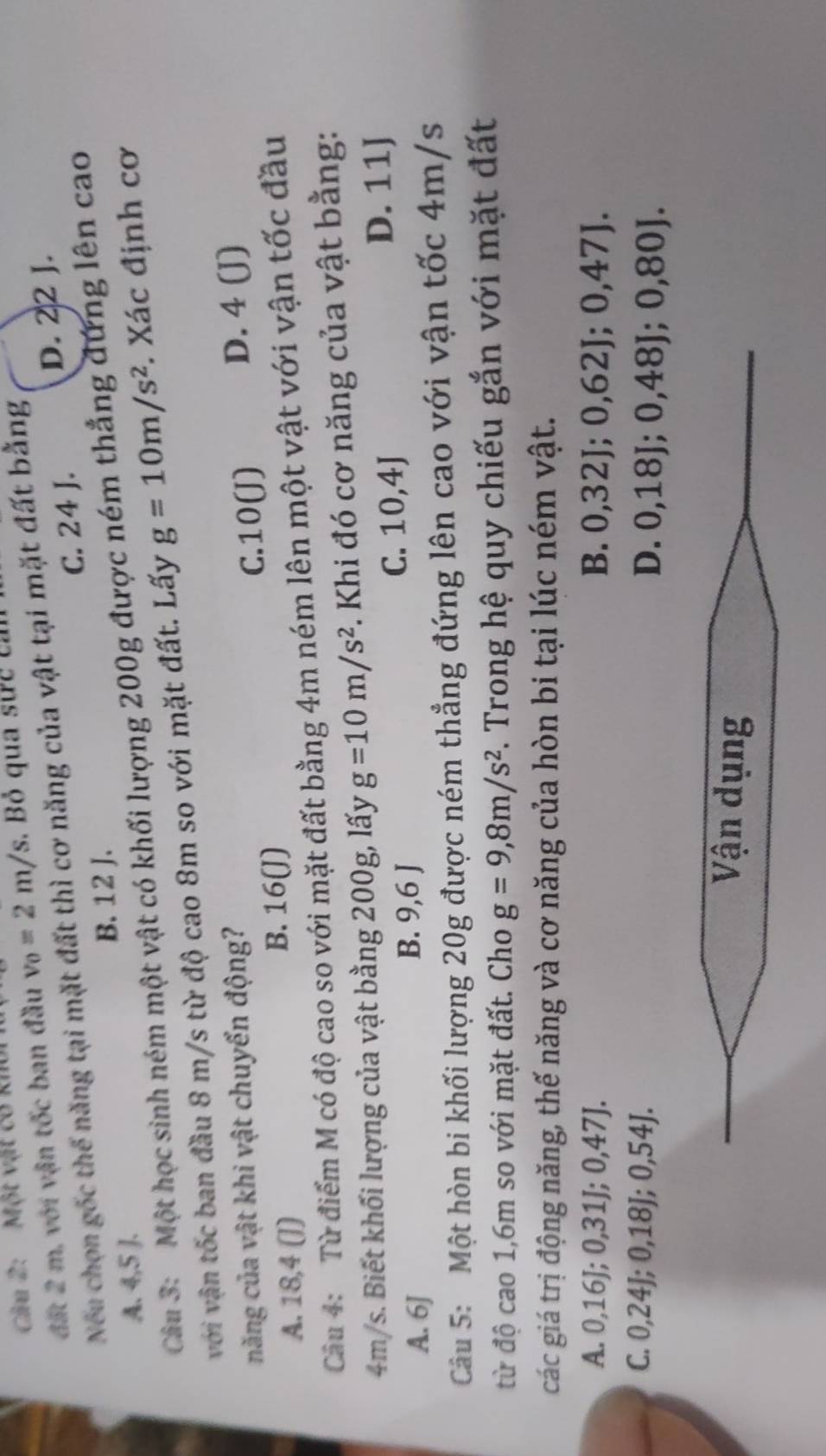 Cầu 2: Một vật có kh
đất 2 m, với vận tốc ban đầu v_0=2m/s. Bỏ qua sực ca
D. 22 J.
Nếu chọn gốc thế năng tại mặt đất thì cơ năng của vật tại mặt đất bằng
A. 4,5 J. B. 12 J. C. 24 J.
Câu 3: Một học sinh ném một vật có khối lượng 200g được ném thẳng đứng lên cao
với vận tốc ban đầu 8 m/s từ độ cao 8m so với mặt đất. Lấy g=10m/s^2 Xác định cơ
năng của vật khi vật chuyển động?
A. 18,4 (])
B. 16 (J) C. 10 (J) D. 4 (J)
Câu 4: Từ điểm M có độ cao so với mặt đất bằng 4m ném lên một vật với vận tốc đầu
4m/s. Biết khối lượng của vật bằng 200g, lấy g=10m/s^2 *. Khi đó cơ năng của vật bằng:
A. 6J C. 10, 4J
D. 11J
B. 9,6 J
Câu 5: Một hòn bi khối lượng 20g được ném thẳng đứng lên cao với vận tốc 4m/s
từ độ cao 1,6m so với mặt đất. Cho g=9, 8m/s^2 F. Trong hệ quy chiếu gắn với mặt đất
các giá trị động năng, thế năng và cơ năng của hòn bi tại lúc ném vật.
A. 0 , 16J; 0, 31J; 0,47J, B. 0,32J; 0,62J; 0,47J.
C. 0, 24J; 0, 18J; 0,54J. D. 0,18J; 0,48J; 0, 80J.
Vận dụng