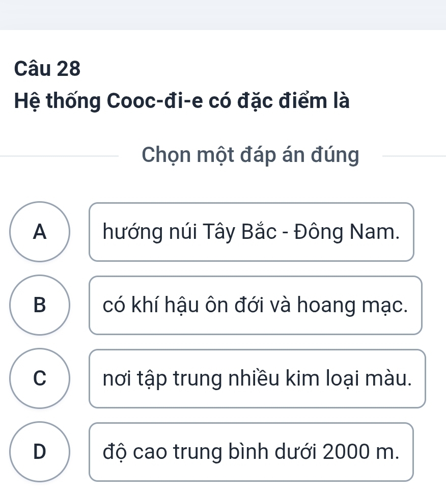 Hệ thống Cooc-đi-e có đặc điểm là
Chọn một đáp án đúng
A hướng núi Tây Bắc - Đông Nam.
B có khí hậu ôn đới và hoang mạc.
C nơi tập trung nhiều kim loại màu.
D độ cao trung bình dưới 2000 m.