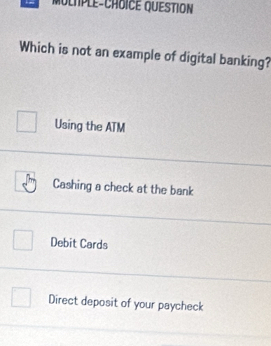 MoltPLe-CHoICE QUESTION
Which is not an example of digital banking?
Using the ATM
Cashing a check at the bank
Debit Cards
Direct deposit of your paycheck