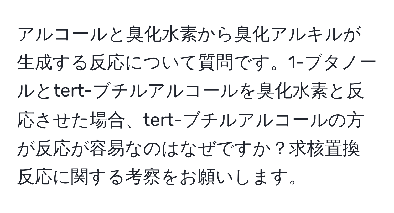 アルコールと臭化水素から臭化アルキルが生成する反応について質問です。1-ブタノールとtert-ブチルアルコールを臭化水素と反応させた場合、tert-ブチルアルコールの方が反応が容易なのはなぜですか？求核置換反応に関する考察をお願いします。