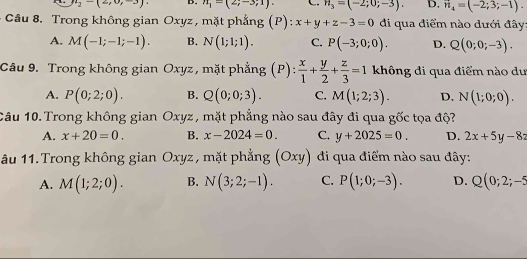 n_2-(2,0,-3). D. n_1=(2;-3;1). C. n_3=(-2;0;-3). D. vector n_4=(-2;3;-1). 
Câu 8. Trong không gian Oxyz , mặt phẳng (P): x+y+z-3=0 đi qua điểm nào dưới đây:
A. M(-1;-1;-1). B. N(1;1;1). C. P(-3;0;0). D. Q(0;0;-3). 
Câu 9. Trong không gian Oxyz, mặt phẳng (P):  x/1 + y/2 + z/3 =1 không đi qua điểm nào dư
B.
A. P(0;2;0). Q(0;0;3). C. M(1;2;3). D. N(1;0;0). 
Câu 10. Trong không gian Oxyz , mặt phẳng nào sau đây đi qua gốc tọa độ?
A. x+20=0. B. x-2024=0. C. y+2025=0. D. 2x+5y-8z
âu 11. Trong không gian Oxyz, mặt phẳng (Oxy) đi qua điểm nào sau đây:
B.
A. M(1;2;0). N(3;2;-1). C. P(1;0;-3). D. Q(0;2;-5