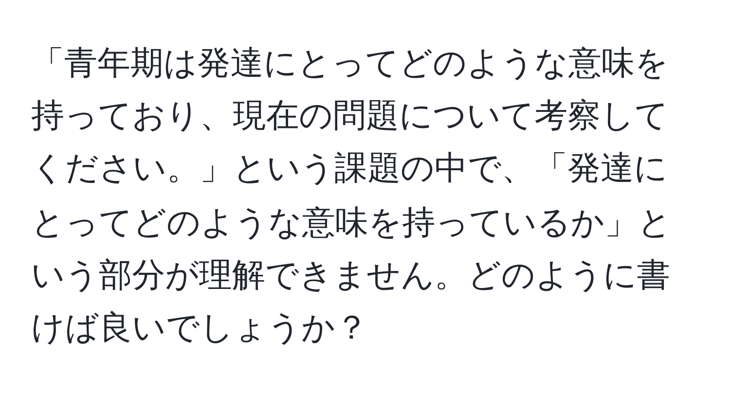 「青年期は発達にとってどのような意味を持っており、現在の問題について考察してください。」という課題の中で、「発達にとってどのような意味を持っているか」という部分が理解できません。どのように書けば良いでしょうか？