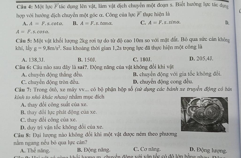 Một lực vector F Ttác dụng lên vật, làm vật dịch chuyển một đoạn s. Biết hướng lực tác dụng
hợp với hướng dịch chuyển một góc α. Công của lực vector F thực hiện là
A. A=F.s. cotα. B. A=F.s. tan x
C. A=F.s.sin alpha . D.
A=F.s.cos alpha .
Câu 5: Một vật khối lượng 2kg rơi tự do từ độ cao 10m so với mặt đất. Bỏ qua sức cản không
khí, lấy g=9,8m/s^2. Sau khoảng thời gian 1,2s trọng lực đã thực hiện một công là
A. 138,3J. B. 150J. C. 180J. D. 205,4J.
Câu 6: Câu nào sau đây là sai?. Động năng của vật không đổi khi vật
A. chuyển động thẳng đều. B. chuyển động với gia tốc không đổi.
C. chuyển động tròn đều. D. chuyển động cong đều.
Câu 7: Trong ôtô, xe máy vv... có bộ phận hộp số (sử dụng các bánh xe truyền động có bán
kính to nhỏ khác nhau) nhằm mục đích
A. thay đổi công suất của xe.
B. thay đổi lực phát động của xe.
C. thay đổi công của xe.
D. duy trì vận tốc không đổi của xe.
Câu 8: Đại lượng nào không đổi khi một vật được ném theo phương
nằm ngang nếu bỏ qua lực cản?
A. Thế năng. B. Động năng. C. Cơ năng. D. Động lượng.
kh   ợng  m , chuyền động với v ân tốc có đô lớn bằng nha u