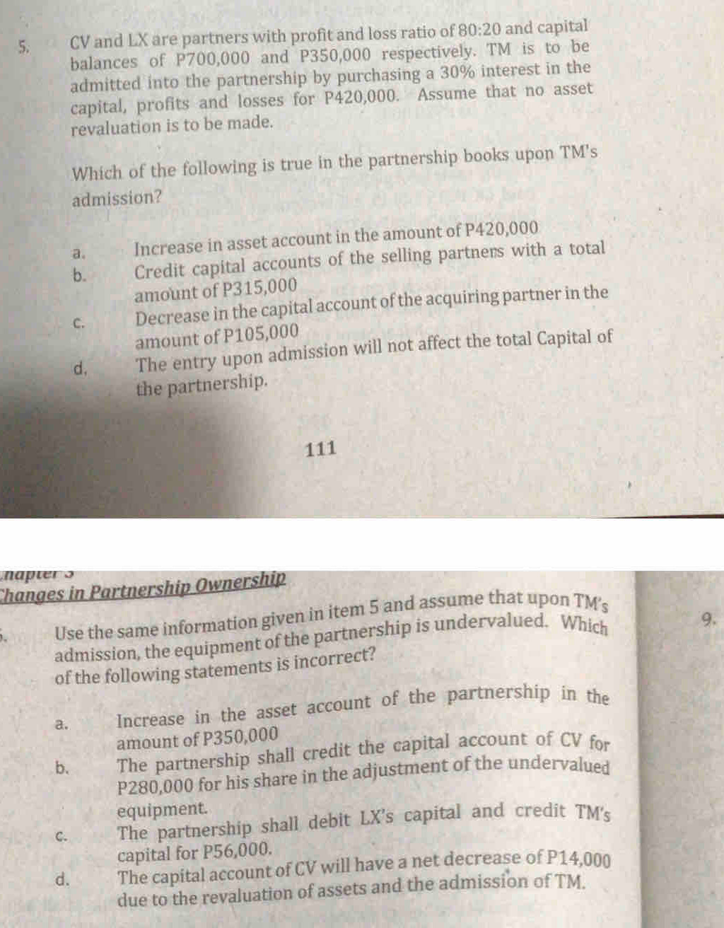 5, CV and LX are partners with profit and loss ratio of 80:20 and capital
balances of P700,000 and P350,000 respectively. TM is to be
admitted into the partnership by purchasing a 30% interest in the
capital, profits and losses for P420,000. Assume that no asset
revaluation is to be made.
Which of the following is true in the partnership books upon TM's
admission?
a. Increase in asset account in the amount of P420,000
b. Credit capital accounts of the selling partners with a total
amount of P315,000
C. Decrease in the capital account of the acquiring partner in the
amount of P105,000
d, The entry upon admission will not affect the total Capital of
the partnership.
111
napters
Changes in Partnership Ownership
Use the same information given in item 5 and assume that upon TM'
admission, the equipment of the partnership is undervalued. Which
9.
of the following statements is incorrect?
a. Increase in the asset account of the partnership in the
amount of P350,000
b. The partnership shall credit the capital account of CV for
P280,000 for his share in the adjustment of the undervalued
equipment.
C. The partnership shall debit LX's capital and credit TM's
capital for P56,000.
d. The capital account of CV will have a net decrease of P14,000
due to the revaluation of assets and the admission of TM.