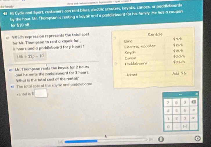 rReady rine an Eealuste Agnaralt Expemsions - Gox - Levs 
At Cycle and Sport, customers can rent bikes, electric scooters, kayaks, canoes, or paddleboards 
by the hour. Mr. Thompson is renting a kayak and a paddleboard for his family. He has a coupon 
for $10 off. 
€ Which expression represents the total cost Rentals
3 9/h
for Mr. Thompson to rent a kayak for _ Bike
k hours and a paddleboard for p hours? Electric scooter $10/h
Kayak /h
18k+22p=10
Cance $20/h
€ Mr. Thompson rents the kayak for 2 hours Paddicboard 22√h
and he rents the paddleboard for 3 hours. Helmet Add $6
What is the total cost of the rental? 
The total cost of the kayak and paddleboard 
rental is 1