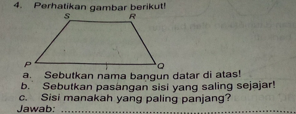 Perhatikan gambar berikut! 
a. Sebutkan nama bangun datar di atas! 
b. Sebutkan pasangan sisi yang saling sejajar! 
c. Sisi manakah yang paling panjang? 
Jawab:_