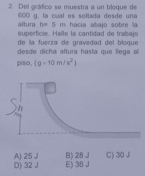 Del gráfico se muestra a un bloque de
600 g, la cual es soltada desde una
altura h=5m hacia abajo sobre la
superficie. Halle la cantidad de trabajo
de la fuerza de gravedad del bloque
desde dicha altura hasta que llega al
piso, (g=10m/s^2)
A) 25 J B) 28 J C) 30 J
D) 32 J E) 36 J