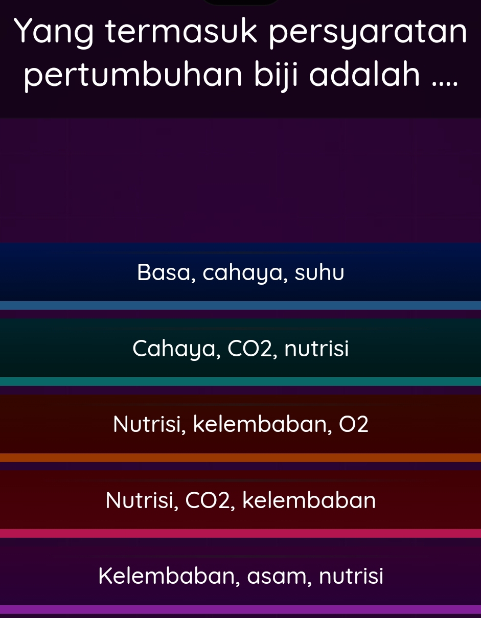 Yang termasuk persyaratan
pertumbuhan biji adalah ....
Basa, cahaya, suhu
Cahaya, CO2, nutrisi
Nutrisi, kelembaban, O2
Nutrisi, CO2, kelembaban
Kelembaban, asam, nutrisi