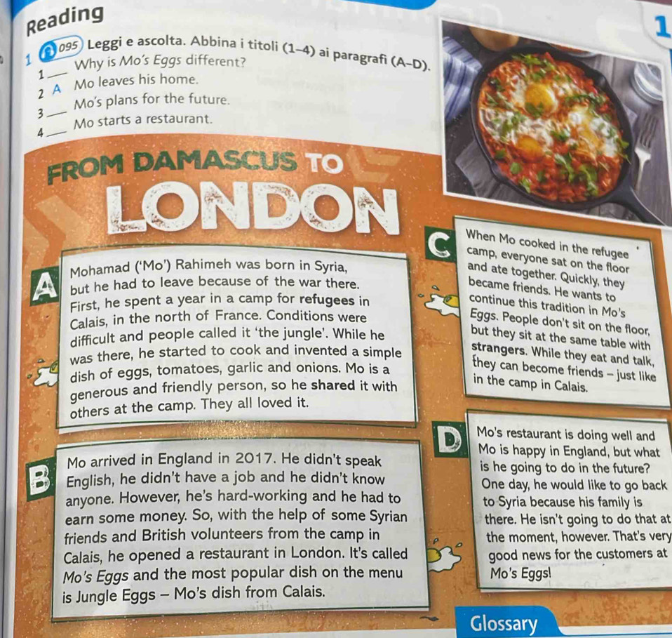 Reading 
1 
1 3 095 Leggi e ascolta. Abbina í titoli (1-4) a ai paragrafi (A-D). 
Why is Mo’s Eggs different? 
_1 
2 A Mo leaves his home. 
3_ Mo's plans for the future. 
Mo starts a restaurant. 
_4 
FROM DAMASCUS TO 
o cooked in the refugee 
C camp, everyone sat on the floor 
Mohamad (‘Mo’) Rahimeh was born in Syria, 
and ate together. Quickly, they 
but he had to leave because of the war there. 
became friends. He wants to 
First, he spent a year in a camp for refugees in 
continue this tradition in Mo's 
Calais, in the north of France. Conditions were 
Eggs. People don't sit on the floor, 
difficult and people called it ‘the jungle’. While he 
but they sit at the same table with 
was there, he started to cook and invented a simple 
strangers. While they eat and talk, 
dish of eggs, tomatoes, garlic and onions. Mo is a 
they can become friends - just like 
generous and friendly person, so he shared it with 
in the camp in Calais. 
others at the camp. They all loved it. 
D Mo's restaurant is doing well and 
Mo is happy in England, but what 
Mo arrived in England in 2017. He didn't speak is he going to do in the future? 
English, he didn't have a job and he didn't know One day, he would like to go back 
anyone. However, he's hard-working and he had to to Syria because his family is 
earn some money. So, with the help of some Syrian there. He isn't going to do that at 
friends and British volunteers from the camp in the moment, however. That's very 
Calais, he opened a restaurant in London. It's called good news for the customers at 
Mo's Eggs and the most popular dish on the menu Mo's Eggsl 
is Jungle Eggs - Mo's dish from Calais. 
Glossary