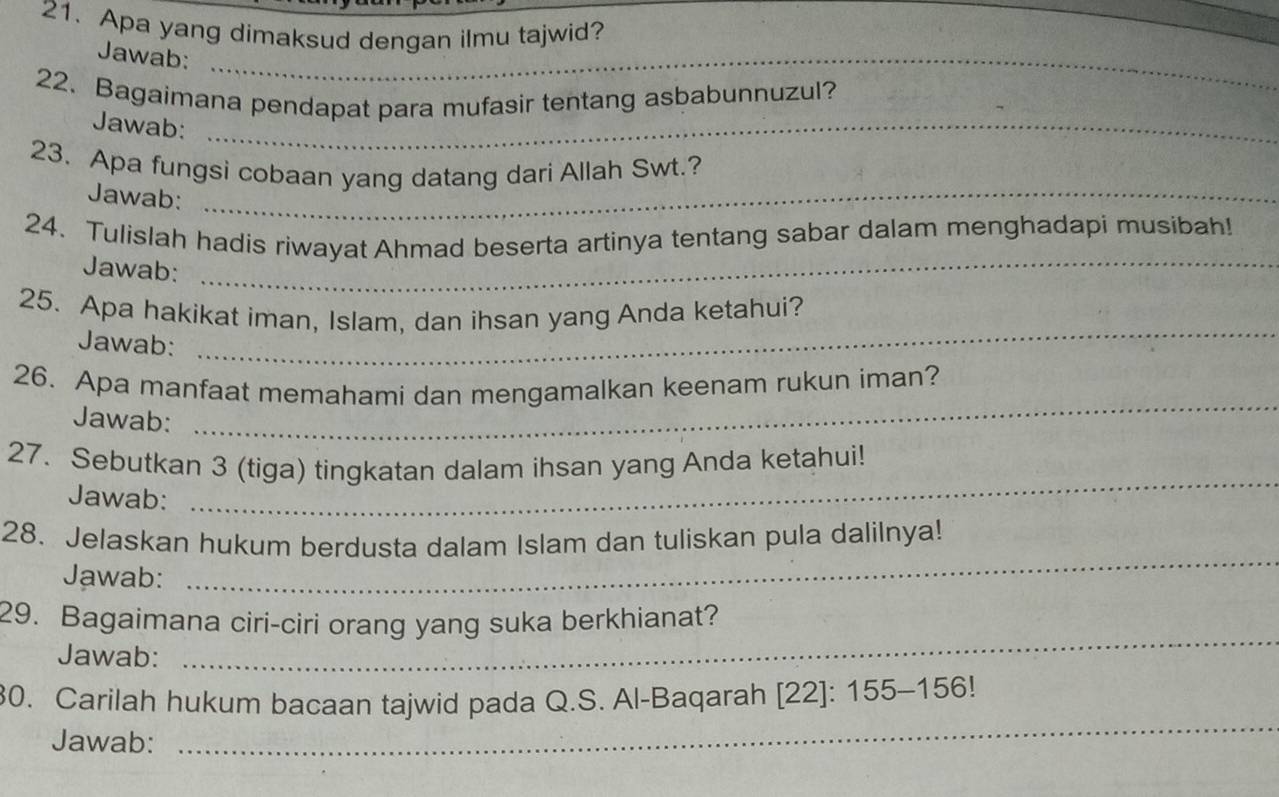 Apa yang dimaksud dengan ilmu tajwid? 
Jawab:_ 
22. Bagaimana pendapat para mufasir tentang asbabunnuzul? 
Jawab:_ 
23. Apa fungsi cobaan yang datang dari Allah Swt.? 
Jawab:_ 
24. Tulislah hadis riwayat Ahmad beserta artinya tentang sabar dalam menghadapi musibah! 
Jawab:_ 
25. Apa hakikat iman, Islam, dan ihsan yang Anda ketahui? 
Jawab: 
_ 
26. Apa manfaat memahami dan mengamalkan keenam rukun iman? 
Jawab: 
_ 
27. Sebutkan 3 (tiga) tingkatan dalam ihsan yang Anda ketahui! 
Jawab: 
_ 
_ 
28. Jelaskan hukum berdusta dalam Islam dan tuliskan pula dalilnya! 
Jawab: 
_ 
29. Bagaimana ciri-ciri orang yang suka berkhianat? 
Jawab: 
_ 
30. Carilah hukum bacaan tajwid pada Q.S. Al-Baqarah [22]: 155 - 156! 
Jawab: