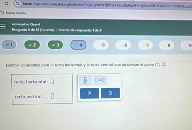 Nueva carpeta 
Actividad de Clase 4 
Pregunta 4 de 12 (1 punto) | intento de respuesta: 1 de 3
1 2 3 4 5 6 7 8 9
Escribir ecuaciones para la recta horizontal y la recta vertical que atraviesan el punto (7,2). 
recta horizontal: □  □ /□   □ =□
× 5 
recta vertical: