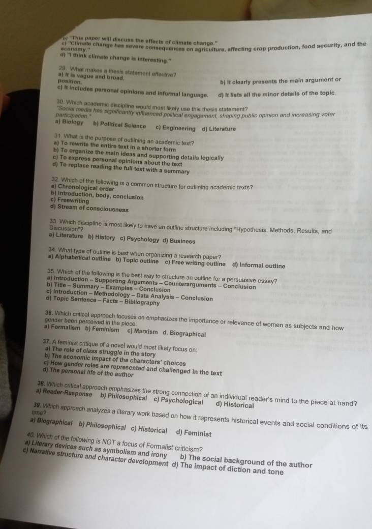 "This paper will discuss the effects of climate change."
economy." c) ''Climate change has severe consequences on agriculture, affecting crop production, food security, and the
d) "I think climate change is interesting."
29. What makes a thesis statement effective?
a) It is vague and broad.
position.
b) It clearly presents the main argument or
c) It includes personal opinions and informal language. d) it lists all the minor details of the topic
30. Which academic discipline would most likely use this thesis statement?
participation." *Social media has significantly influenced political engagement, shaping public opinion and increasing voter
a) Biology I b) Political Science c) Engineering d) Literature
31. What is the purpose of outlining an academic text?
a) To rewrite the entire text in a shorter form
b) To organize the main ideas and supporting details logically
c) To express personal opinions about the text
d) To replace reading the full text with a summary
32. Which of the following is a common structure for outlining academic texts?
a) Chronological order
b) Introduction, body, conclusion
c) Freewriting
d) Stream of consciousness
33. Which discipline is most likely to have an outline structure including "Hypothesis, Methods, Results, and
Discussion"?
a) Literature b) History c) Psychology d) Business
34. What type of outline is best when organizing a research paper?
a) Alphabetical outline b) Topic outline c) Free writing outline d) Informal outline
35..Which of the following is the best way to structure an outline for a persuasive essay?
a) Introduction - Supporting Arguments - Counterarguments - Conclusion
b) Title - Summary - Examples - Conclusion
c) Introduction - Methodology - Data Analysis - Conclusion
d) Topic Sentence - Facts - Bibliography
36. Which critical approach focuses on emphasizes the importance or relevance of women as subjects and how
gender been perceived in the piece.
a) Formalism b) Feminism c) Marxism d. Biographical
37. A feminist critique of a novel would most likely focus on:
a) The role of class struggle in the story
b) The economic impact of the characters' choices
c) How gender roles are represented and challenged in the text
d) The personal life of the author
38. Which critical approach emphasizes the strong connection of an individual reader's mind to the piece at hand?
a) Reader-Response b) Philosophical c) Psychological d) Historical
time?
39. Which approach analyzes a literary work based on how it represents historical events and social conditions of its
a) Biographical  b) Philosophical c) Historical d) Feminist
40. Which of the following is NOT a focus of Formalist criticism?
a) Literary devices such as symbolism and irony b) The social background of the author
c) Narrative structure and character development d) The impact of diction and tone