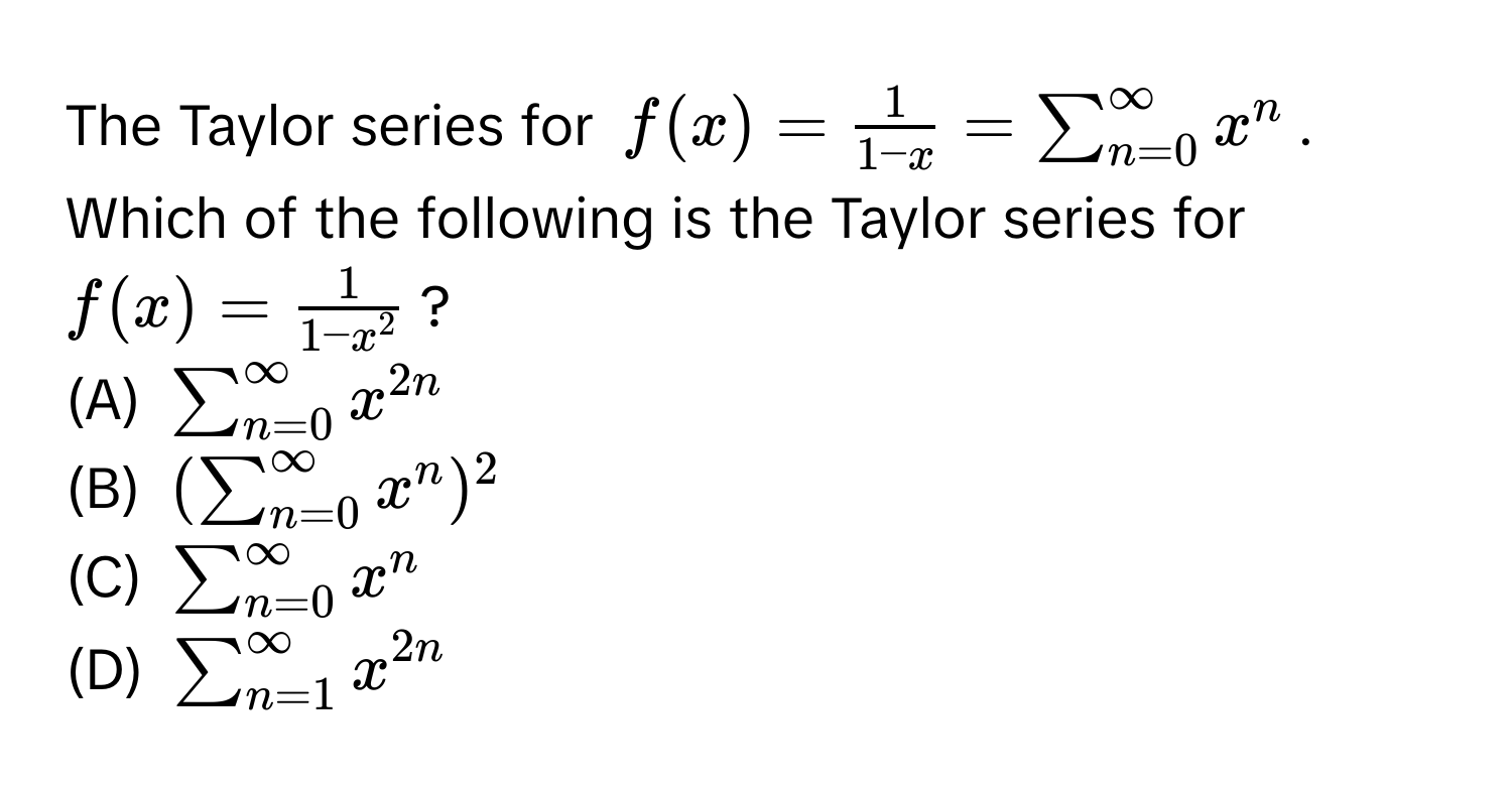 The Taylor series for $f(x) =  1/1-x  = sum_(n=0)^(∈fty)x^(n$. Which of the following is the Taylor series for $f(x) = frac1)1-x^2$? 

(A) $sum_(n=0)^(∈fty)x^(2n)$ 
(B) $(sum_(n=0)^(∈fty)x^(n)^2$ 
(C) $sum_(n=0)^(∈fty)x^n$ 
(D) $sum_(n=1)^(∈fty)x^2n)$