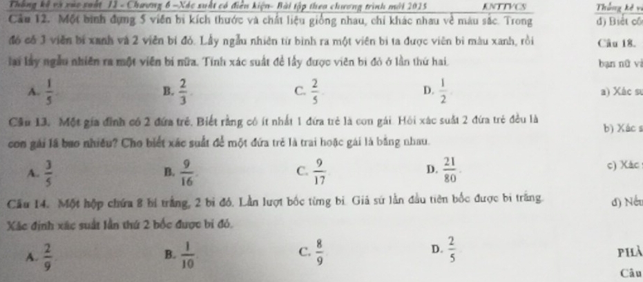 Thông kế và xuc suất 12 - Chương 6 -Xóc suất có điệu kiện- Bài tập theo chương trình mới 2015 KNTTYCS Thắng kê v
Câu 12. Một bình đụng 5 viên bị kích thước và chất liệu giống nhau, chi khác nhau về màu sắc. Trong đ) Biết cổ
đó có 3 viên bí xanh và 2 viên bí đỏ. Lầy ngẫu nhiên từ bình ra một viên bị ta được viên bì màu xanh, rồi Câu 18.
la ly ngẫu nhiên ra một viên bí nữa. Tính xác suất đề lấy được viên bị đỏ ở lần thứ hai bạn nữ vì
B.
C.
D.
A.  1/5 .  2/3 .  2/5   1/2  a) Xác sự
Cầu 13. Một gia đình có 2 đứa trẻ. Biết rằng có ít nhất 1 đứa trẻ là con gái. Hội xác suất 2 đứa trẻ đều là b) Xác s
con gái lã bao nhiều? Cho biết xác suất để một đứa trẻ là trai hoặc gái là bằng nhau.
A.  3/5   9/16   9/17   21/80 . c) Xác
B.
C.
D.
Cầu 14. Một hộp chứa 8 bị trắng, 2 bị đỏ. Lần lượt bốc từng bì. Giả sứ lằn đầu tiên bốc được bi trăng. đ) Nếu
Xác định xác suất lần thứ 2 bốc được bi đỏ.
D.
A.  2/9 .  1/10  C.  8/9   2/5  phà
B.
Câu