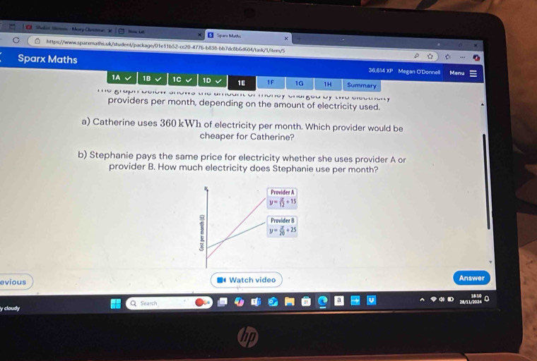 Shoki Shann Morry Chestma In _ Sparx Motho
https://www.sqanmaths.uk/student/package/01e11b52-cc20-4776-b838-bb7dc8b6d604/task/1/item/5
Sparx Maths 36,614 XP Megan O'Donnell Menu
1A 1B 1C 1D 1E 1F 1G 1H Summary
'' 9'' o e cou 
providers per month, depending on the amount of electricity used.
a) Catherine uses 360 kWh of electricity per month. Which provider would be
cheaper for Catherine?
b) Stephanie pays the same price for electricity whether she uses provider A or
provider B. How much electricity does Stephanie use per month?
ν Provider A
y= x/12 +15
Provider B
y= x/20 +25
evious Watch video Answer
1810
y cloudy Q Search 28/11//20