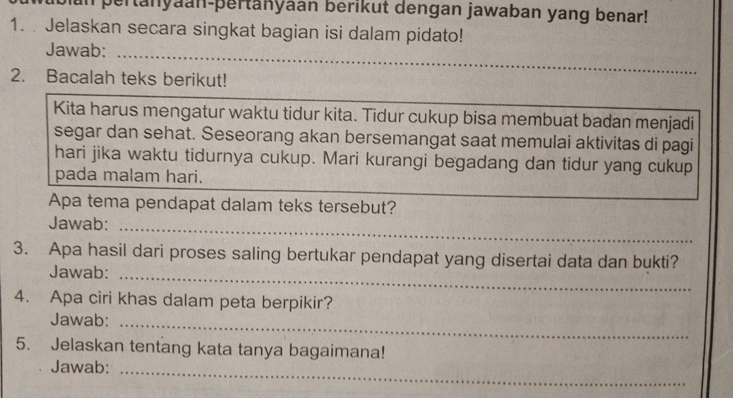 an pertanyaan-pertänyaan berikut dengan jawaban yang benar! 
1. Jelaskan secara singkat bagian isi dalam pidato! 
Jawab:_ 
2. Bacalah teks berikut! 
Kita harus mengatur waktu tidur kita. Tidur cukup bisa membuat badan menjadi 
segar dan sehat. Seseorang akan bersemangat saat memulai aktivitas di pagi 
hari jika waktu tidurnya cukup. Mari kurangi begadang dan tidur yang cukup 
pada malam hari. 
Apa tema pendapat dalam teks tersebut? 
Jawab:_ 
3. Apa hasil dari proses saling bertukar pendapat yang disertai data dan bukti? 
Jawab:_ 
4. Apa ciri khas dalam peta berpikir? 
Jawab:_ 
5. Jelaskan tentang kata tanya bagaimana! 
Jawab:_