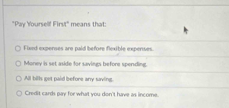 "Pay Yourself First" means that:
Fixed expenses are paid before flexible expenses.
Money is set aside for savings before spending.
All bills get paid before any saving.
Credit cards pay for what you don't have as income.