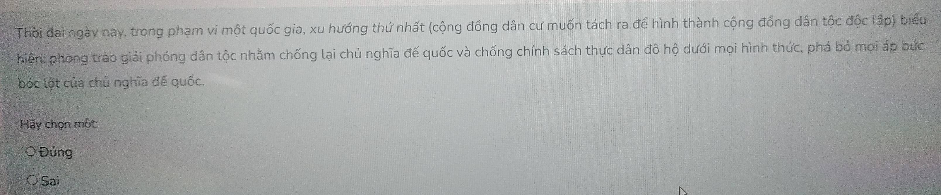 Thời đại ngày nay, trong phạm vi một quốc gia, xu hướng thứ nhất (cộng đồng dân cư muốn tách ra để hình thành cộng đồng dân tộc độc lập) biểu
hiện: phong trào giải phóng dân tộc nhằm chống lại chủ nghĩa đế quốc và chống chính sách thực dân đô hộ dưới mọi hình thức, phá bỏ mọi áp bức
bóc lột của chủ nghĩa đế quốc.
Hãy chọn một:
Đúng
Sai