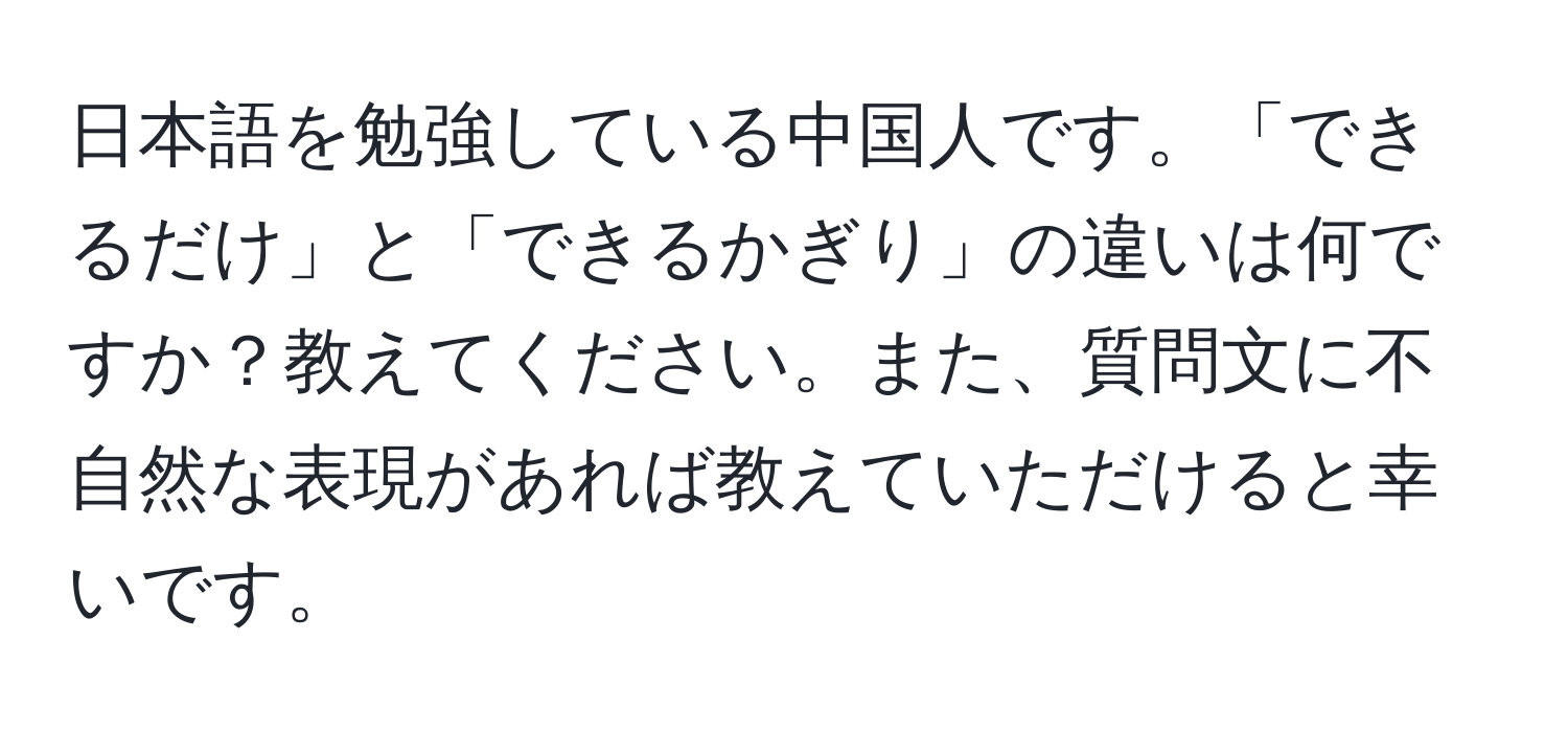 日本語を勉強している中国人です。「できるだけ」と「できるかぎり」の違いは何ですか？教えてください。また、質問文に不自然な表現があれば教えていただけると幸いです。