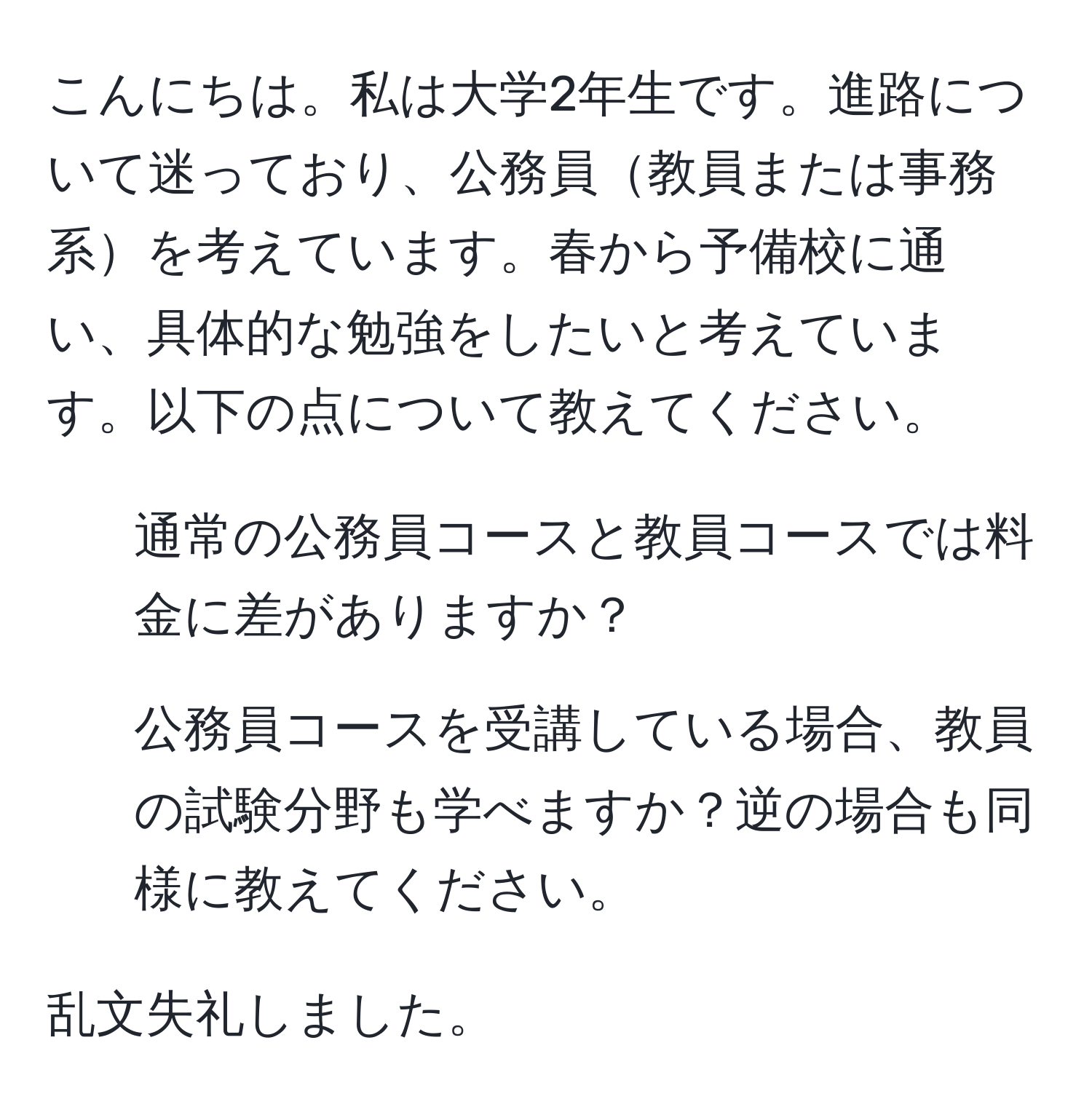 こんにちは。私は大学2年生です。進路について迷っており、公務員教員または事務系を考えています。春から予備校に通い、具体的な勉強をしたいと考えています。以下の点について教えてください。

1. 通常の公務員コースと教員コースでは料金に差がありますか？
2. 公務員コースを受講している場合、教員の試験分野も学べますか？逆の場合も同様に教えてください。

乱文失礼しました。