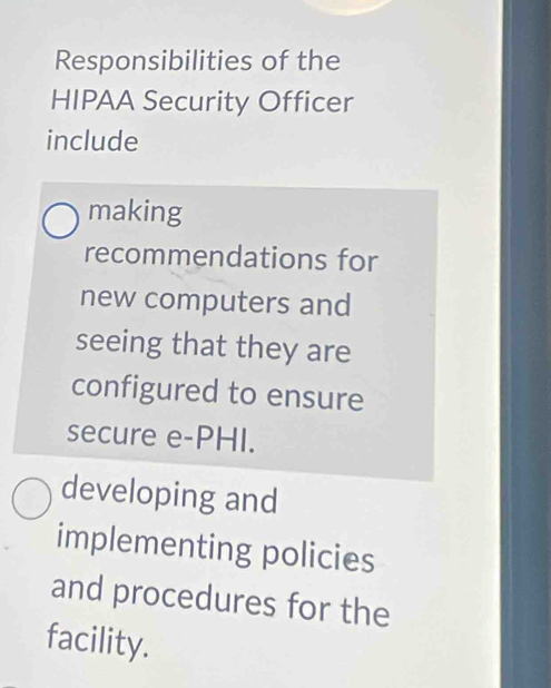 Responsibilities of the 
HIPAA Security Officer 
include 
making 
recommendations for 
new computers and 
seeing that they are 
configured to ensure 
secure e-PHI. 
developing and 
implementing policies 
and procedures for the 
facility.