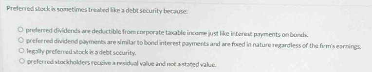 Preferred stock is sometimes treated like a debt security because:
preferred dividends are deductible from corporate taxable income just like interest payments on bonds.
preferred dividend payments are similar to bond interest payments and are fixed in nature regardless of the firm's earnings.
legally preferred stock is a debt security.
preferred stockholders receive a residual value and not a stated value.