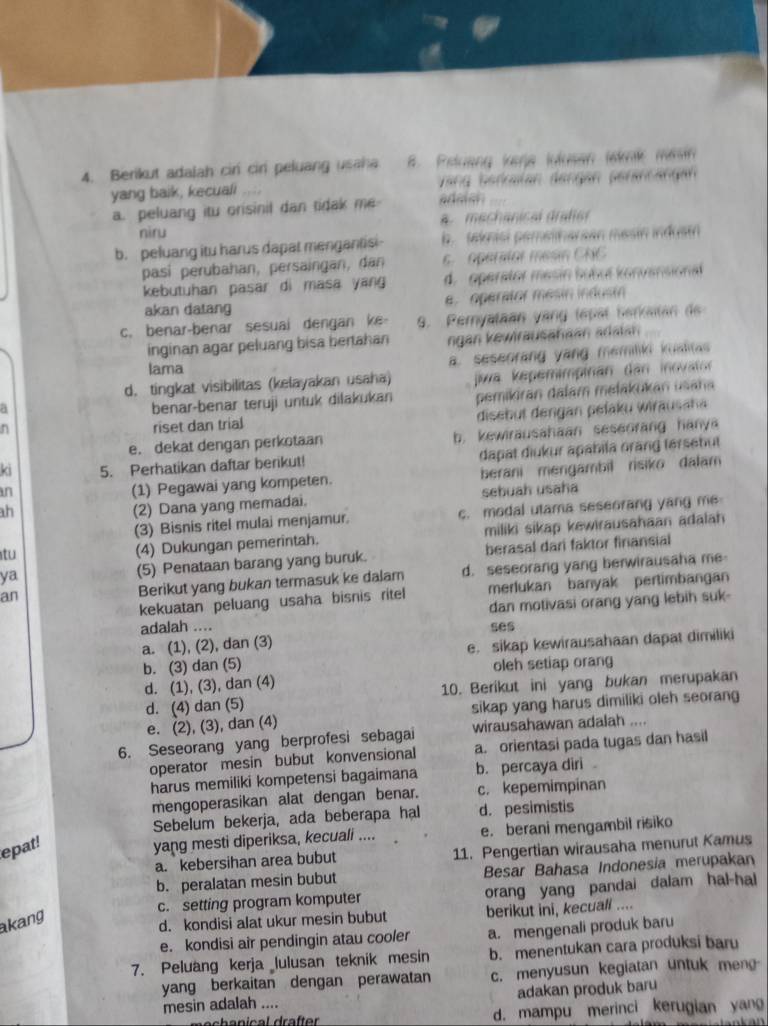 Berikut adalah cir cir peluang usaha B. Peluang kerja julusan lenk mesin
yang baik, kecuali Vang berkalan døngan peräncängan
a. peluang itu orisinil dan tidak me adaian
niru Amechanical drafier
b. peluang itu harus dapat mengantisi- b. teknisl pemeliharean mesin indust
pasí perubahan, persaingan, dan 6. operator mesin CNC
kebutuhan pasar di masa yang d. operator mesin bubul konvensional
akan datang e. operator mesin indusin
c. benar-benar sesuai dengan ke 9. Peryataan yang tepat berkaitan de
inginan agar peluang bisa bertahan ngan kewirausahaan adaian
a. seseorang yang memiliki kualas 
lama
a jia kepemimpinán dan inovator
d. tingkat visibilitas (kelayakan usaha)
benar-benar teruji untuk dilakukan pemikiran dalam mełakukan usaña
n riset dan trial disebut dengan pefaku wirausaha
e. dekat dengan perkotaan b. kewirausahaan seseorang hanya
ki 5. Perhatikan daftar berikut! dapat diukur apabila orang tersebut
(1) Pegawai yang kompeten. berani mengambil risiko dalam 
in sebuah usaha
ah
(2) Dana yang memadai.
(3) Bisnis ritel mulai menjamur. c. modal utama seseorang yang me
tu
(4) Dukungan pemerintah. miliki sikap kewirausahaan adalah
ya (5) Penataan barang yang buruk. berasal dari faktor finansial
an d. seseorang yang berwirausaha me
Berikut yang bukan termasuk ke dalam
kekuatan peluang usaha bisnis ritel merlukan banyak pertimbangan
adalah .... dan motivasi orang yang lebih suk-
ses
a. (1), (2), dan (3)
b. (3) dan (5) e. sikap kewirausahaan dapat dimiliki
d. (1), (3), dan (4) oleh setiap orang
d. (4) dan (5) 10. Berikut ini yang bukan merupakan
e. (2), (3), dan (4) sikap yang harus dimiliki oleh seorang
6. Seseorang yang berprofesi sebagai wirausahawan adalah ....
operator mesin bubut konvensional a. orientasi pada tugas dan hasil
harus memiliki kompetensi bagaimana b. percaya diri.
mengoperasikan alat dengan benar. c. kepemimpinan
Sebelum bekerja, ada beberapa hal d. pesimistis
epat!
yang mesti diperiksa, kecuali .... e. berani mengambil risiko
a. kebersihan area bubut 11. Pengertian wirausaha menurut Kamus
b. peralatan mesin bubut Besar Bahasa Indonesia merupakan
c. setting program komputer orang yang pandai dalam hal-hal
akang
d. kondisi alat ukur mesin bubut berikut ini, kecuali ....
e. kondisi air pendingin atau cooler a. mengenali produk baru
7. Peluang kerja lulusan teknik mesin b. menentukan cara produksi baru
yang berkaitan dengan perawatan c. menyusun kegiatan untuk meng
mesin adalah .... adakan produk baru
n echanical drafter d. mampu merinci kerugian yang