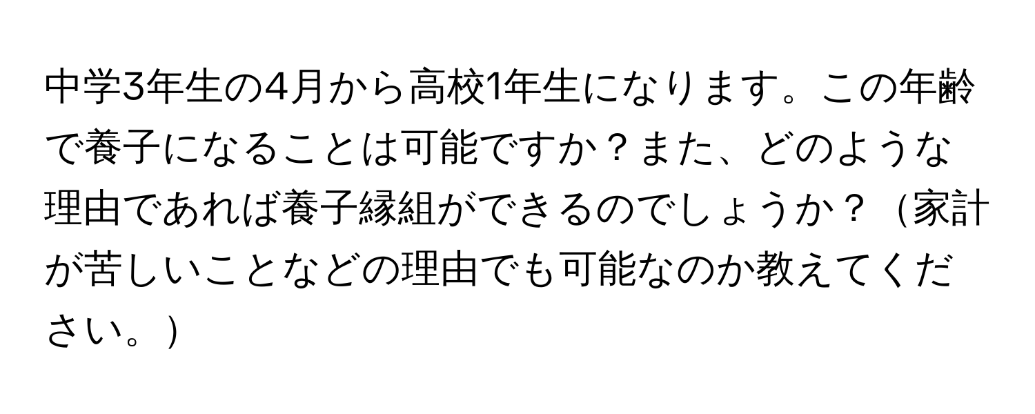 中学3年生の4月から高校1年生になります。この年齢で養子になることは可能ですか？また、どのような理由であれば養子縁組ができるのでしょうか？家計が苦しいことなどの理由でも可能なのか教えてください。