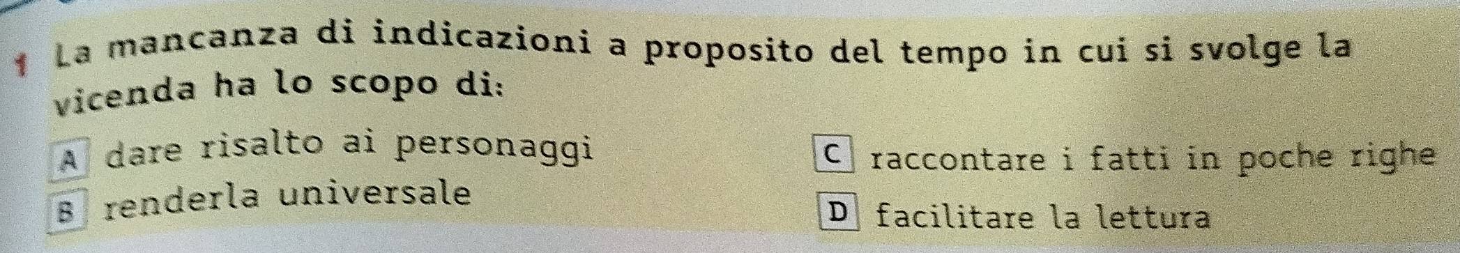 La mancanza di indicazioni a proposito del tempo in cui si svolge la
vicenda ha lo scopo di:
A dare risalto ai personaggi
C raccontare i fatti in poche righe
Brenderla universale
D facilitare la lettura