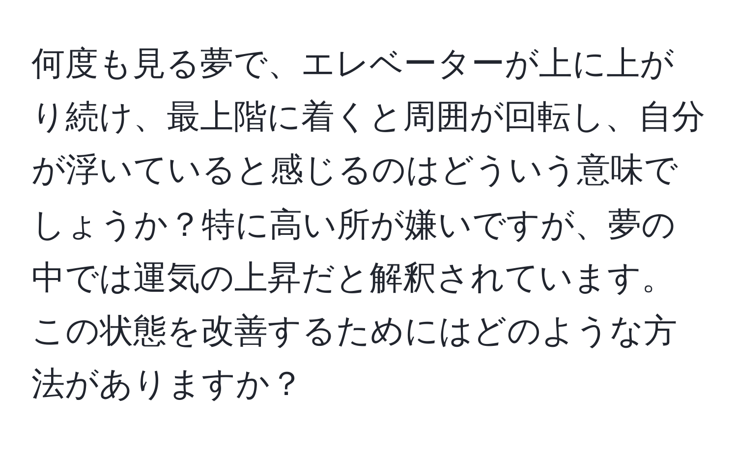 何度も見る夢で、エレベーターが上に上がり続け、最上階に着くと周囲が回転し、自分が浮いていると感じるのはどういう意味でしょうか？特に高い所が嫌いですが、夢の中では運気の上昇だと解釈されています。この状態を改善するためにはどのような方法がありますか？