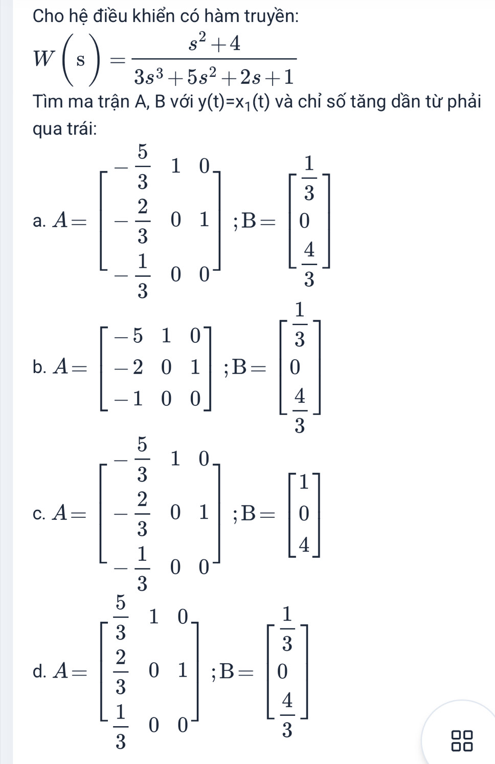 Cho hệ điều khiển có hàm truyền:
W(s)= (s^2+4)/3s^3+5s^2+2s+1 
Tìm ma trận A, B với y(t)=x_1(t) và chỉ số tăng dần từ phải
q
a A=beginbmatrix - 5/3 &1&0 - 2/3 &0&1 - 1/3 &0&4endbmatrix , B&-6 frac  1/3 &0&4^2
b. A=beginbmatrix -5&1&0 -2&0&1 -1&0&0endbmatrix; B=beginbmatrix  1/3  0  4/3 endbmatrix
C A=beginbmatrix  5/3 &1&0&1&8 - 2/3 &9&1 - 1/3 &0&0endbmatrix. B=beginbmatrix 1 1 4endbmatrix
d A=beginbmatrix  5/3 &1&6  2/3 &a&1  1/3 &0&0endbmatrix , B=beginbmatrix  1/3  0  4/3 endbmatrix