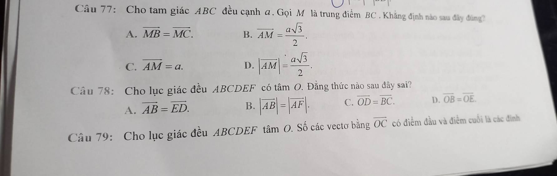 Cho tam giác ABC đều cạnh a. Gọi M là trung điểm BC. Khẳng định nào sau đây đùng
A. vector MB=vector MC. B. overline AM= asqrt(3)/2 .
C. overline AM=a. D. |overline AM|= asqrt(3)/2 . 
Câu 78: Cho lục giác đều ABCDEF có tâm O. Đẳng thức nào sau đây sai?
A. vector AB=vector ED.
B. |vector AB|=|vector AF|. C. overline OD=overline BC.
D. overline OB=overline OE. 
Câu 79: Cho lục giác đều ABCDEF tâm O. Số các vectơ bằng overline OC có điểm đầu và điểm cuối là các đinh