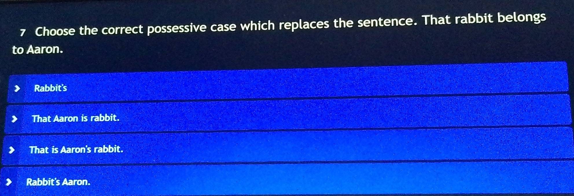 Choose the correct possessive case which replaces the sentence. That rabbit belongs
to Aaron.
Rabbit's
That Aaron is rabbit.
That is Aaron's rabbit.
Rabbit's Aaron.