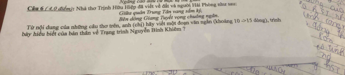 Ngang cao đầu cử mạc kẹ mhe : 
Câu 6 ( 4,0 điểm): Nhà thơ Trịnh Hữu Hiệp đã viết về đất và người Hải Phòng như sau: 
Giữa quán Trung Tân vang sấm ký, 
_ 
Bên dòng Giang Tuyết vọng chuông ngân. 
_ 
_ 
Từ nội dung của những câu thơ trên, anh (chị) hãy viết một đoạn văn ngắn (khoảng 10 -> 15 dòng), trình 
_ 
_ 
_ 
_ 
_ 
bày hiểu biết của bản thân về Trạng trình Nguyễn Binh Khiêm ? 
_