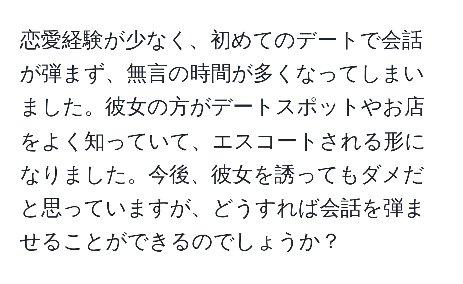 恋愛経験が少なく、初めてのデートで会話が弾まず、無言の時間が多くなってしまいました。彼女の方がデートスポットやお店をよく知っていて、エスコートされる形になりました。今後、彼女を誘ってもダメだと思っていますが、どうすれば会話を弾ませることができるのでしょうか？