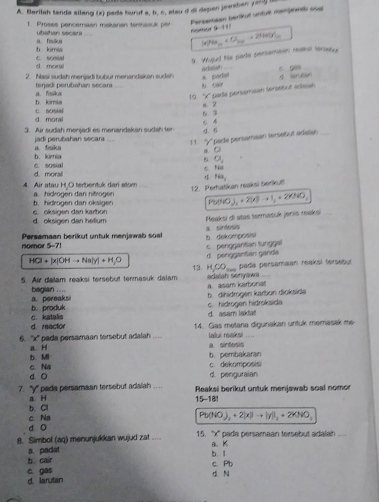 Berilah tanda silang (x) pada huruf a, b. c, at au d di depen jewaben e   
1. Proses penceraan makanan termasuk per
Persemeen barkuł untuk manjereb soal
ubahan secara ....
nomor 9-111
a. fisika
[x]Na_10+Cl_200to 2Na_30H_200
b kimia
c. sosial
9. Wujud he pade persemean reake fenes
d moral
aacheslest s
2. Nasi sudah menjadi bubur menandakan sudah a. pocet d leruten
terjadi perubahan secara ....
b. cair
a. fisika
10. ''X' pada perséméan tersébut adalan
b. kimia
c. sosial a. 2
d. moral b. 3
3. Air sudah menjadi es menandakan sudah ter d. C
jadi perubahan secara ....
11. ''y'' pada persamaan tersebut adalah
a. fisika a C
b. kimia
a,
c. sosial
6. Na
d. moral Na_2
4. Air atau H,O terbentuk dari atom ....
12. Perhatikan reaksi berikut!
a. hidrogen dan nitrogen
b. hidrogen dan oksigen
Pb(HO_2)_2+2KBto I_2+2KIO_3
c. oksigen dan karbon
d. oksigen dan helium
Reaksi di atas termasuk jenis reaksi
a. sintesis
Persamaan berikut untuk menjawab soal b. dekomposisi
nomor 5-7! c. perggaritian tungga
d. penggantian ganda
HCl+|x|OHto Na|y|+H_2O
13. H_2CO_200 pada persamaan reakáì tersebur
5. Air dalam reaksi tersebut termasuk dalam adalah senyawa
bagian …. a. asam karbonat
a. pereaksi b. dihidrogen karbon dioksida
b.produk c. hidrogen hidroksida
c. katalis d. asam laktat
d. reactor 14. Gas metana digunakan untuk memasak me-
6. ''x'' pada persamaan tersebut adalah … lalui reakai ....
a H a. sintesis
b.MI b. pembakaran
c. Na c. dekomposisi
d. O d. penguraian
7. ''y' pada persamaan tersebut adaiah ...  Reaksi berikut untuk menjawab soal nomor
a H 15-18!
b. Cl
c Na
Pb(NO_3)_2+2|x||to |y||_2+2KNO_3
d O
8. Simbol (aq) menunjukkan wujud zat .. 15. ''x'' pada persamaan tersebut adalah .....
a. K
a. padat b. l
b. cair c. Pb
c. gas d. N
d. larutan