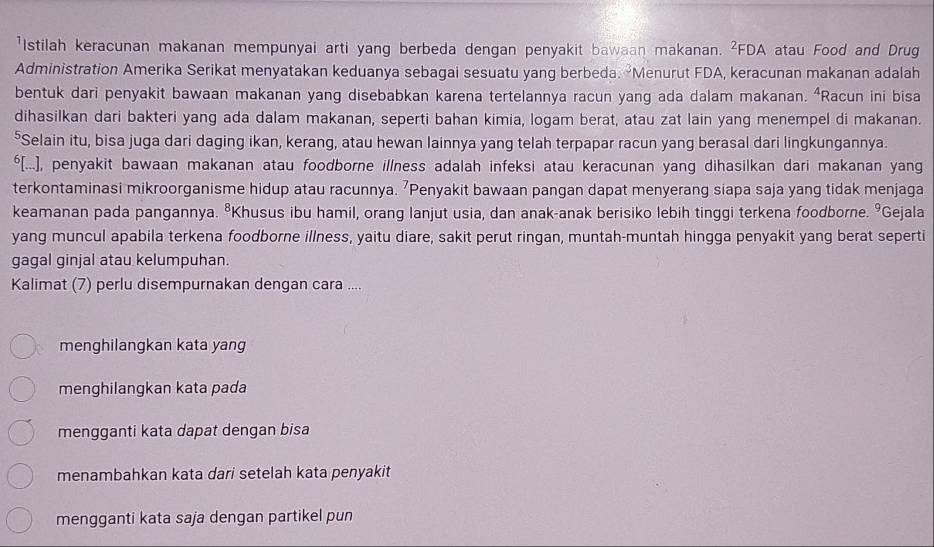 'Istilah keracunan makanan mempunyai arti yang berbeda dengan penyakit bawaan makanan. ²FDA atau Food and Drug
Administration Amerika Serikat menyatakan keduanya sebagai sesuatu yang berbeda. Menurut FDA, keracunan makanan adalah
bentuk dari penyakit bawaan makanan yang disebabkan karena tertelannya racun yang ada dalam makanan. ⁴Racun ini bisa
dihasilkan dari bakteri yang ada dalam makanan, seperti bahan kimia, logam berat, atau zat lain yang menempel di makanan.
⁵Selain itu, bisa juga dari daging ikan, kerang, atau hewan Iainnya yang telah terpapar racun yang berasal dari lingkungannya.
$[...], penyakit bawaan makanan atau foodborne illness adalah infeksi atau keracunan yang dihasilkan dari makanan yang
terkontaminasi mikroorganisme hidup atau racunnya. 'Penyakit bawaan pangan dapat menyerang siapa saja yang tidak menjaga
keamanan pada pangannya. ⁸Khusus ibu hamil, orang lanjut usia, dan anak-anak berisiko lebih tinggi terkena foodborne. ºGejala
yang muncul apabila terkena foodborne illness, yaitu diare, sakit perut ringan, muntah-muntah hingga penyakit yang berat seperti
gagal ginjal atau kelumpuhan.
Kalimat (7) perlu disempurnakan dengan cara ....
menghilangkan kata yang
menghilangkan kata pada
mengganti kata dapat dengan bisa
menambahkan kata dari setelah kata penyakit
mengganti kata saja dengan partikel pun