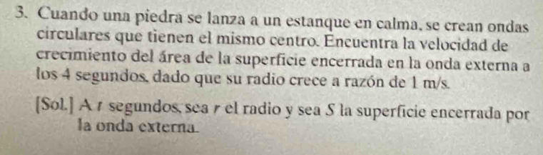 Cuando una piedra se lanza a un estanque en calma, se crean ondas 
circulares que tienen el mismo centro. Encuentra la velocidad de 
crecimiento del área de la superficie encerrada en la onda externa a 
los 4 segundos, dado que su radio crece a razón de 1 m/s. 
[Sol.] A r segundos, sea r el radio y sea 5 la superficie encerrada por 
la onda externa