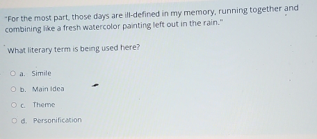 "For the most part, those days are ill-defined in my memory, running together and
combining like a fresh watercolor painting left out in the rain."
What literary term is being used here?
a. Simile
b. Main Idea
c. Theme
d. Personification