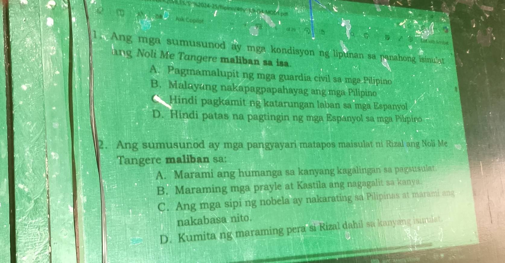 TL9-04-MOD1 pot
Jak Copilot
M l 
1. Ang mga sumusunod ay mga kondisyon ng lipunan sa panahong isinulat
ang Noli Me Tungere maliban sa isa.
A. Pagmamalupit ng mga guardia civil sa mga Pilipino
B. Malayang nakapagpapahayag ang mga Pilipino
Hindi pagkamit ng katarungan laban sa mga Espanyol
D. Hindi patas na pagtingin ng mga Espanyol sa mga Pilipino
2. Ang sumusunod ay mga pangyayari matapos maisulat ni Rizal ang Noli Me
Tangere maliban sa:
A. Marami ang humanga sa kanyang kagalingan sa pagsusulat.
B. Maraming mga prayle at Kastila ang nagagalit sa kanya.
C. Ang mga sipi ng nobela ay nakarating sa Pilipinas at marami ang
nakabasa nito.
D. Kumita ng maraming pera si Rizal dahil sa kanyang isimalat.