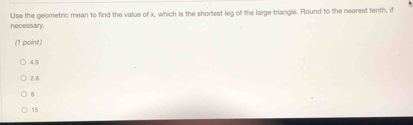 Use the geometric mean to find the value of x, which is the shortest leg of the large triangle. Round to the nearest tenth, if
necessary.
(1 point)
4.9
2.8
8
15