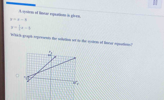 A system of linear equations is given.
y=x-8
y= 1/2 x-5
Which graph represents the solution set to the system of linear equations?