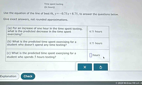 Time spent texting 
(in hours) 
Use the equation of the line of best fit, y=-0.75x+8.75 , to answer the questions below. 
Give exact answers, not rounded approximations. 
× 
Explanation Check 
© 2024 McGraw Hill LLC. A