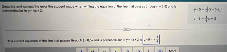 Describe and correct the error the student made when writing the equation of the line that passes through (-8,5) and is y-5= 1/4 (x-(-8))
perpendicular to y=4x+2.
y-5= 1/4 x+2
The correct equation of the line that passes through (-8,5) and is perpendicular to y=4x+2 is |y-5=- 1/4 |
More