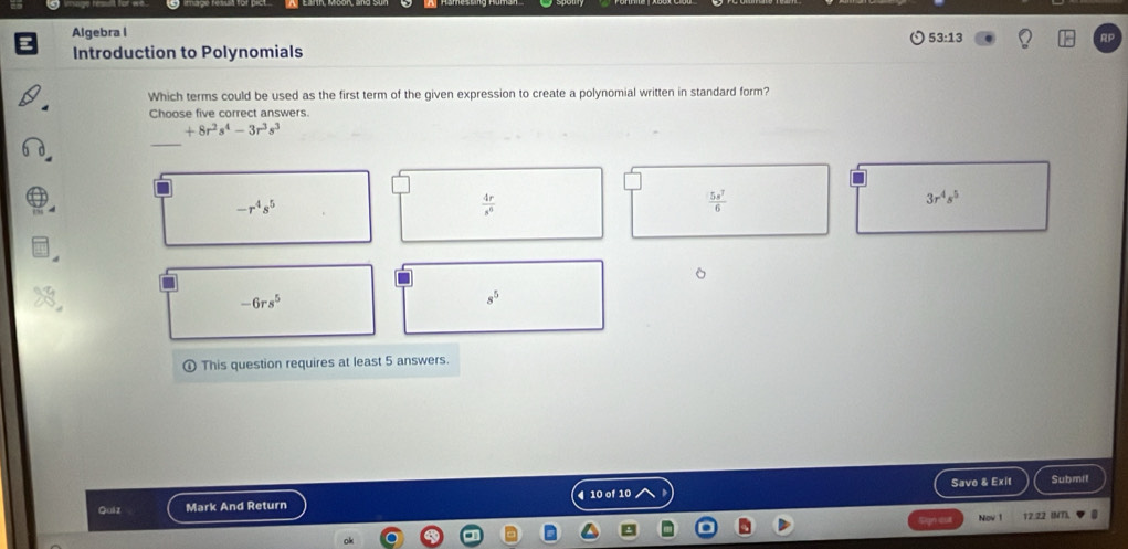 Algebra l
53:13 
Introduction to Polynomials
Which terms could be used as the first term of the given expression to create a polynomial written in standard form?
Choose five correct answers.
+8r^2s^4-3r^3s^3
_
-r^4s^5
 4r/s^6 
 5s^7/6 
3r^4s^5
-6rs^5
s^5
This question requires at least 5 answers.
Save & Exit Submit
Quiz Mark And Return 4 10 of 10
Nov 1 12.22 (MT),