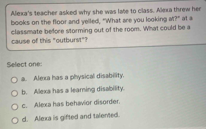 Alexa’s teacher asked why she was late to class. Alexa threw her
books on the floor and yelled, “What are you looking at?” at a
classmate before storming out of the room. What could be a
cause of this "outburst"?
Select one:
a. Alexa has a physical disability.
b. Alexa has a learning disability.
c. Alexa has behavior disorder.
d. Alexa is gifted and talented.