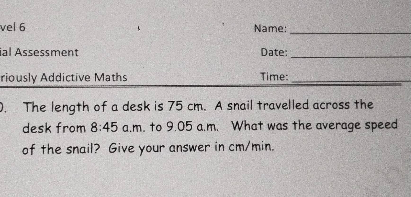 vel 6 Name:_ 
ial Assessment Date:_ 
riously Addictive Maths Time:_ 
0. The length of a desk is 75 cm. A snail travelled across the 
desk from 8:45 a.m. to 9.05 a.m. What was the average speed 
of the snail? Give your answer in cm/min.