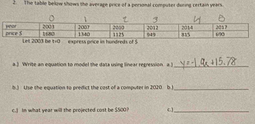 The table below shows the average price of a personal computer during certain years.
express price in hundreds of $
a.) Write an equation to model the data using linear regression. a.)_
b.) Use the equation to predict the cost of a computer in 2020. b.)_
c.] In what year will the projected cost be $500? c.)_