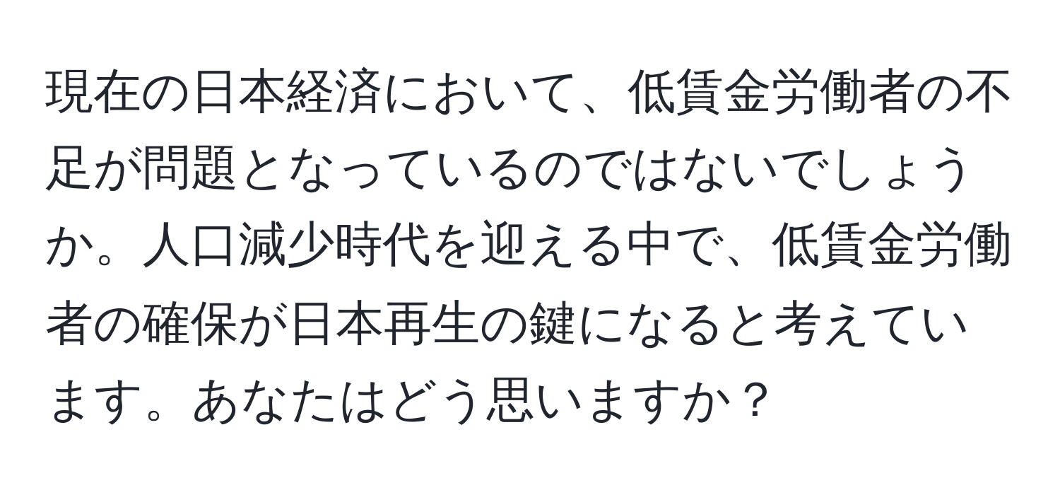 現在の日本経済において、低賃金労働者の不足が問題となっているのではないでしょうか。人口減少時代を迎える中で、低賃金労働者の確保が日本再生の鍵になると考えています。あなたはどう思いますか？