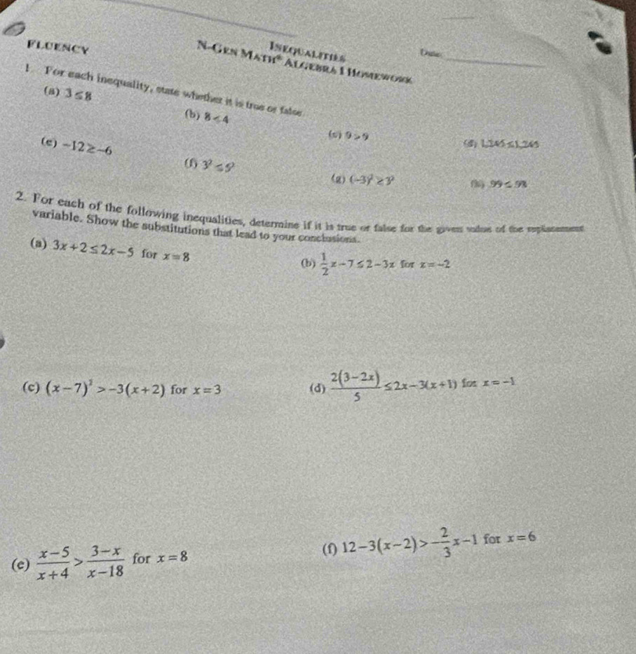 FLUENCY 
Inequalities 
N-Gen Math* Algebra 1 Homeworć_ 
(a) 3≤ 8
I For each inequality, state whether it is true or false 
(b) 8<4</tex> 
(s) 9>9 1.245≤ 1.245
(e) -12≥ -6 06 3^2≤ 9
(g) (-3)^2≥ y^2
99≤ 98
2. For each of the following inequalities, determine if it is true or false for the given sudue of the replisnemment 
variable. Show the substitutions that lead to your conclusions. 
(a) 3x+2≤ 2x-5 for x=8
(b)  1/2 x-7≤ 2-3x for x=-2
(c) (x-7)^2>-3(x+2) for x=3 (d)  (2(3-2x))/5 ≤ 2x-3(x+1)forx=-1
(e)  (x-5)/x+4 > (3-x)/x-18  for x=8
(f) 12-3(x-2)>- 2/3 x-1 for x=6